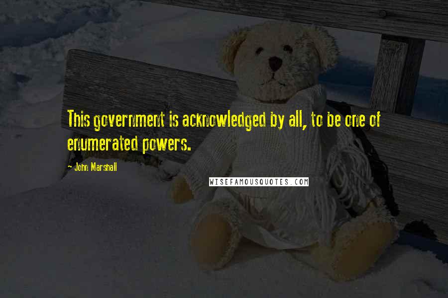 John Marshall Quotes: This government is acknowledged by all, to be one of enumerated powers.