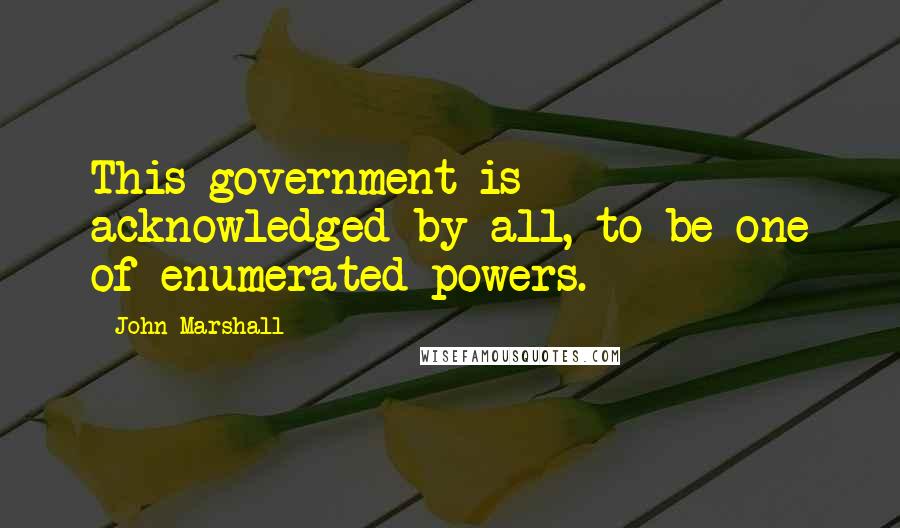 John Marshall Quotes: This government is acknowledged by all, to be one of enumerated powers.