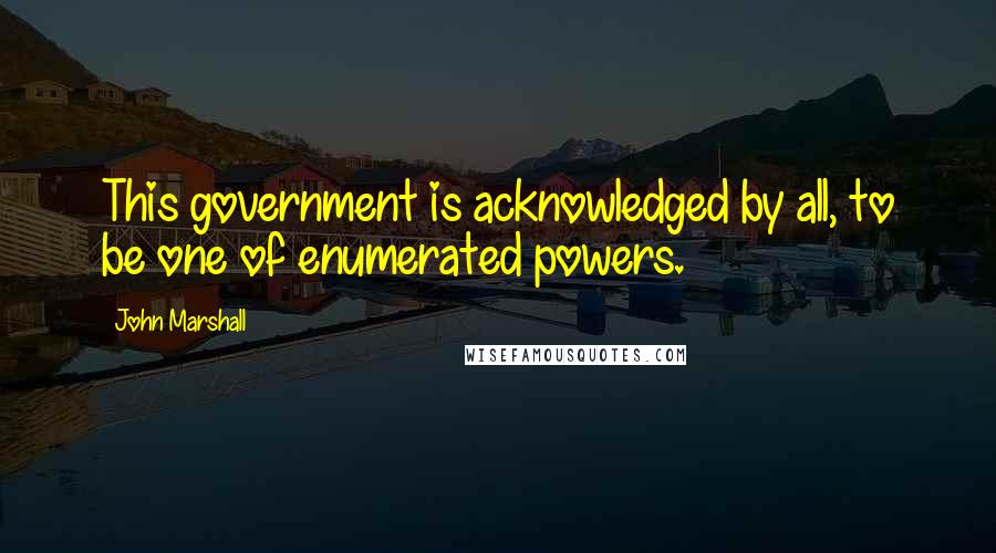 John Marshall Quotes: This government is acknowledged by all, to be one of enumerated powers.