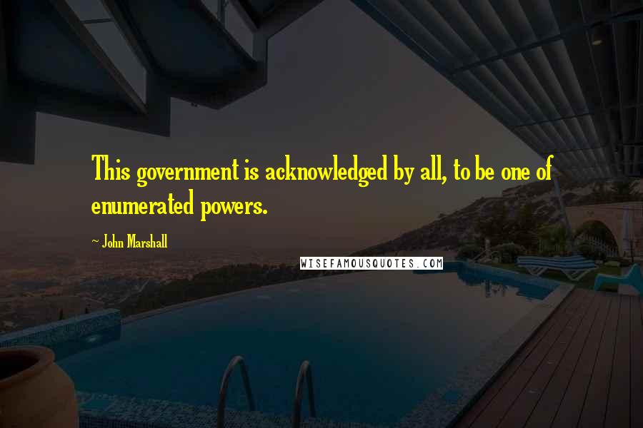 John Marshall Quotes: This government is acknowledged by all, to be one of enumerated powers.