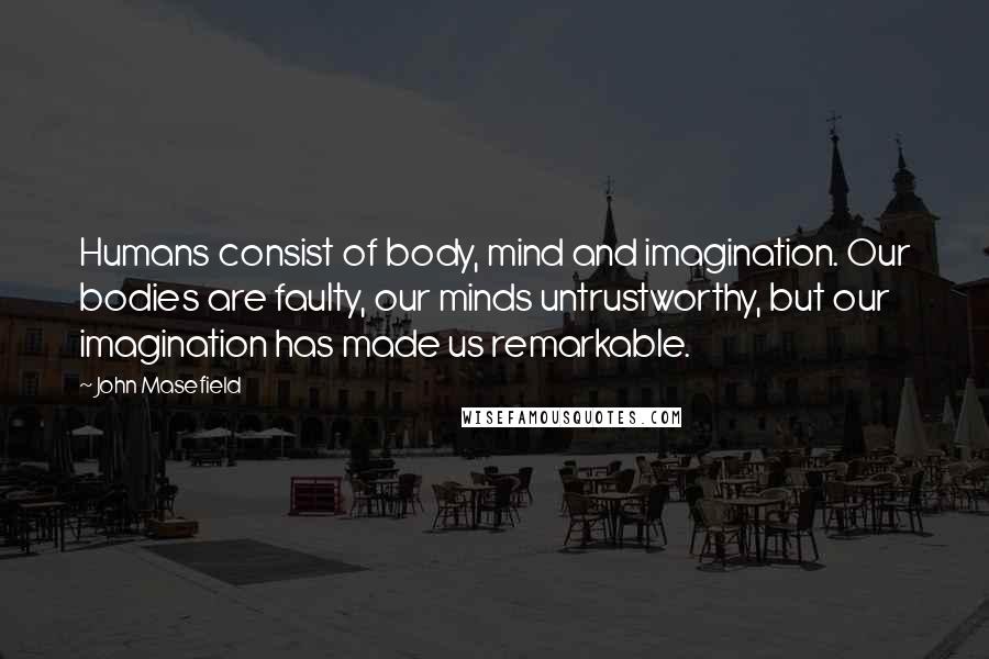 John Masefield Quotes: Humans consist of body, mind and imagination. Our bodies are faulty, our minds untrustworthy, but our imagination has made us remarkable.