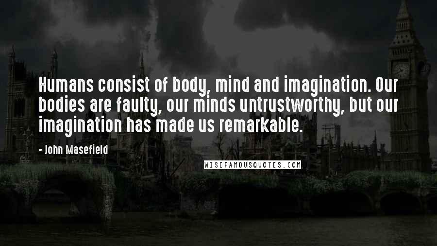 John Masefield Quotes: Humans consist of body, mind and imagination. Our bodies are faulty, our minds untrustworthy, but our imagination has made us remarkable.
