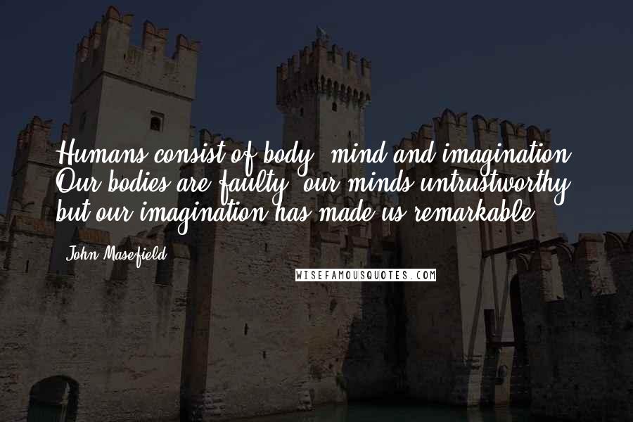 John Masefield Quotes: Humans consist of body, mind and imagination. Our bodies are faulty, our minds untrustworthy, but our imagination has made us remarkable.