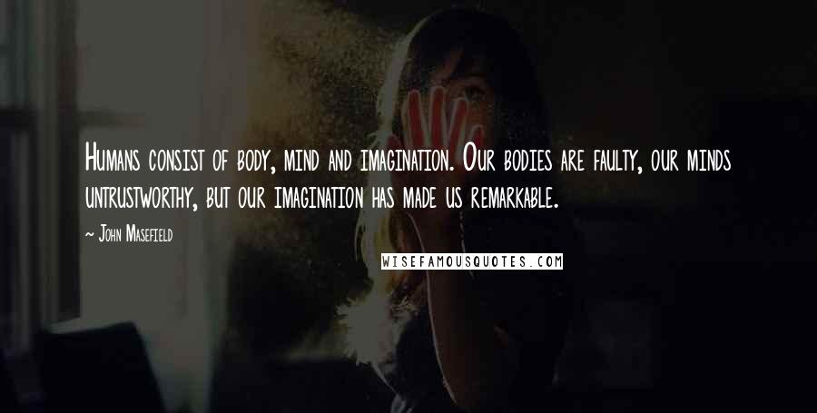 John Masefield Quotes: Humans consist of body, mind and imagination. Our bodies are faulty, our minds untrustworthy, but our imagination has made us remarkable.