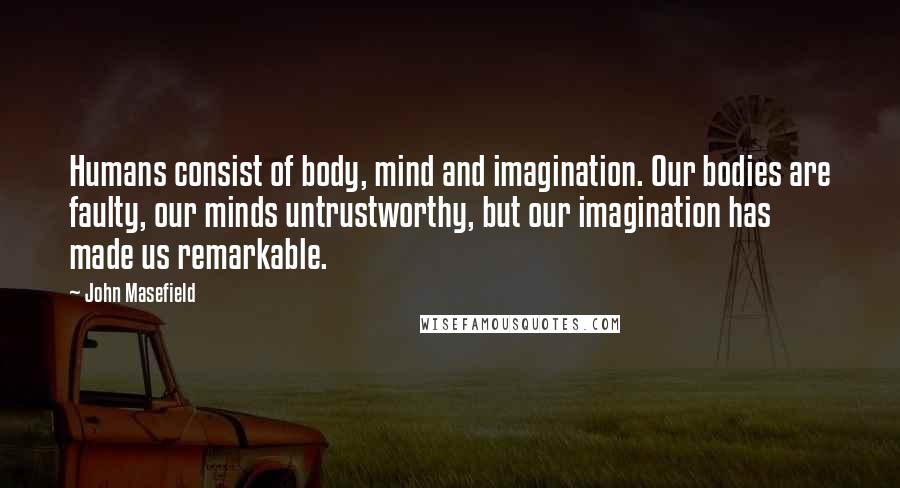 John Masefield Quotes: Humans consist of body, mind and imagination. Our bodies are faulty, our minds untrustworthy, but our imagination has made us remarkable.