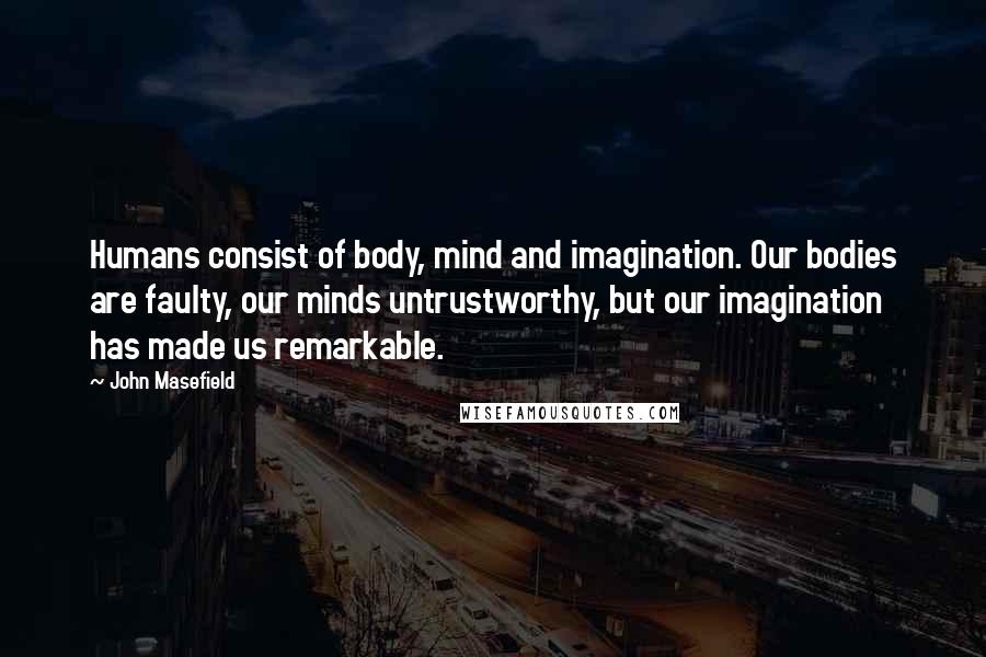 John Masefield Quotes: Humans consist of body, mind and imagination. Our bodies are faulty, our minds untrustworthy, but our imagination has made us remarkable.