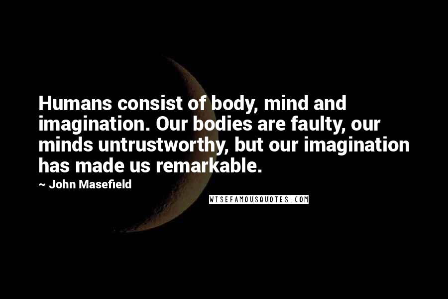 John Masefield Quotes: Humans consist of body, mind and imagination. Our bodies are faulty, our minds untrustworthy, but our imagination has made us remarkable.