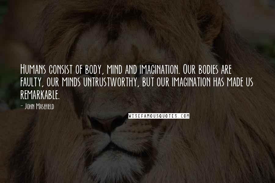 John Masefield Quotes: Humans consist of body, mind and imagination. Our bodies are faulty, our minds untrustworthy, but our imagination has made us remarkable.