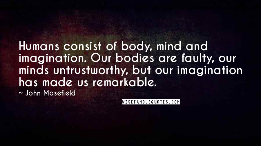 John Masefield Quotes: Humans consist of body, mind and imagination. Our bodies are faulty, our minds untrustworthy, but our imagination has made us remarkable.