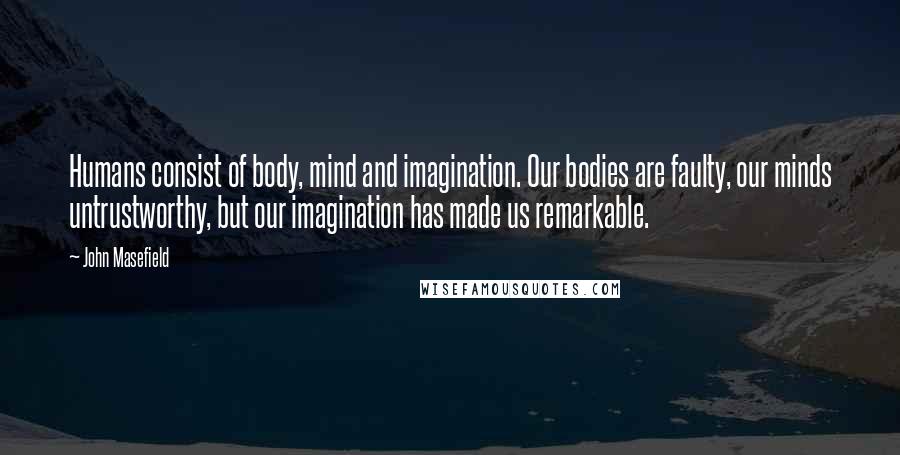 John Masefield Quotes: Humans consist of body, mind and imagination. Our bodies are faulty, our minds untrustworthy, but our imagination has made us remarkable.