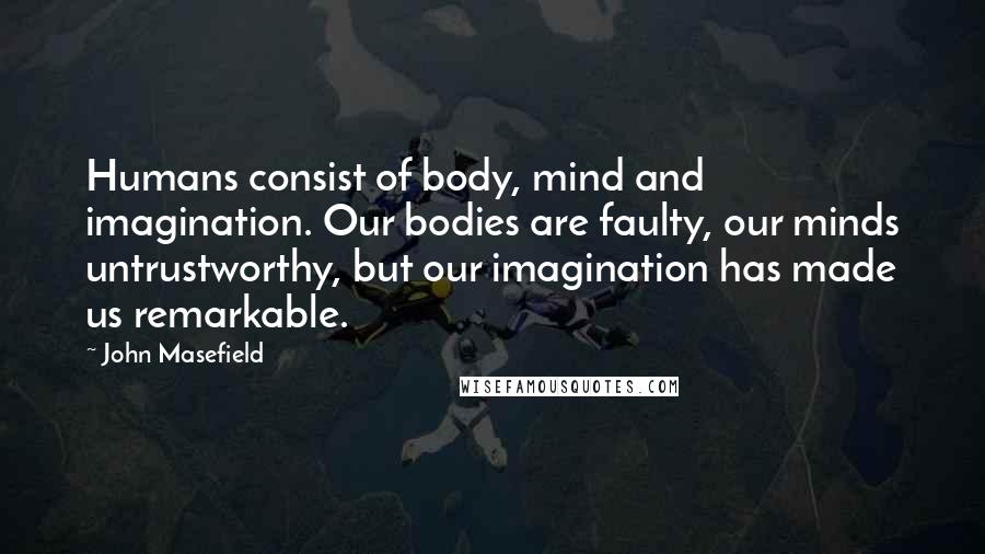 John Masefield Quotes: Humans consist of body, mind and imagination. Our bodies are faulty, our minds untrustworthy, but our imagination has made us remarkable.