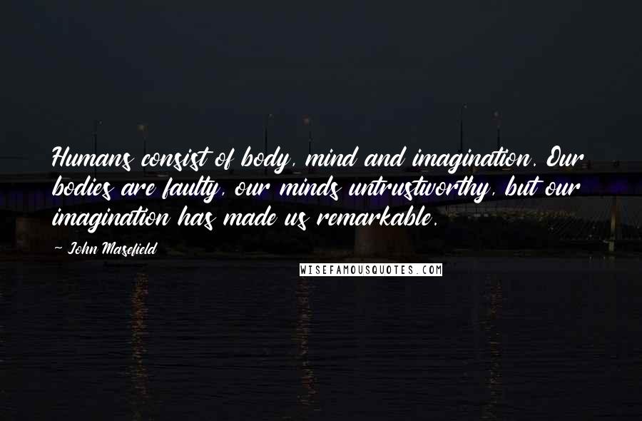 John Masefield Quotes: Humans consist of body, mind and imagination. Our bodies are faulty, our minds untrustworthy, but our imagination has made us remarkable.