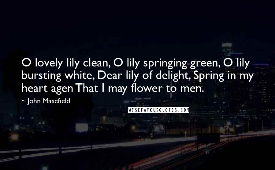 John Masefield Quotes: O lovely lily clean, O lily springing green, O lily bursting white, Dear lily of delight, Spring in my heart agen That I may flower to men.