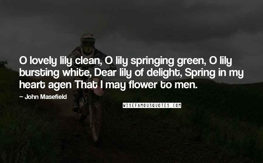 John Masefield Quotes: O lovely lily clean, O lily springing green, O lily bursting white, Dear lily of delight, Spring in my heart agen That I may flower to men.