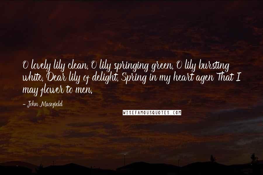 John Masefield Quotes: O lovely lily clean, O lily springing green, O lily bursting white, Dear lily of delight, Spring in my heart agen That I may flower to men.