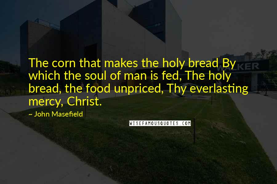 John Masefield Quotes: The corn that makes the holy bread By which the soul of man is fed, The holy bread, the food unpriced, Thy everlasting mercy, Christ.