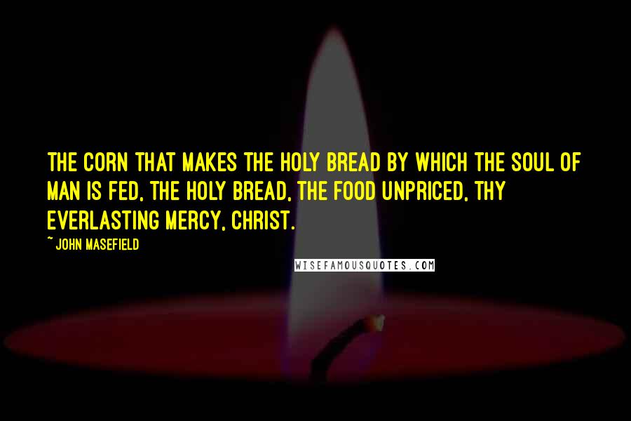 John Masefield Quotes: The corn that makes the holy bread By which the soul of man is fed, The holy bread, the food unpriced, Thy everlasting mercy, Christ.