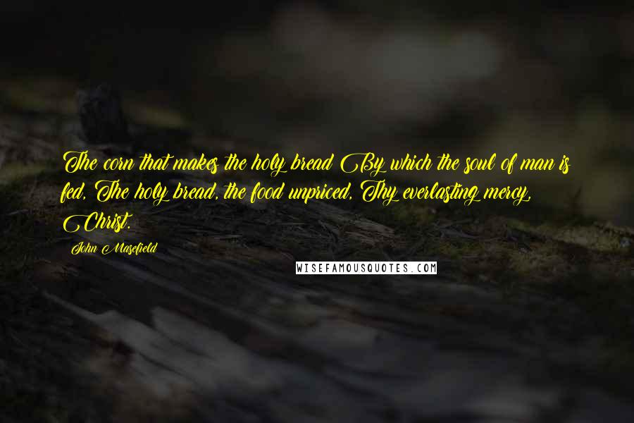 John Masefield Quotes: The corn that makes the holy bread By which the soul of man is fed, The holy bread, the food unpriced, Thy everlasting mercy, Christ.