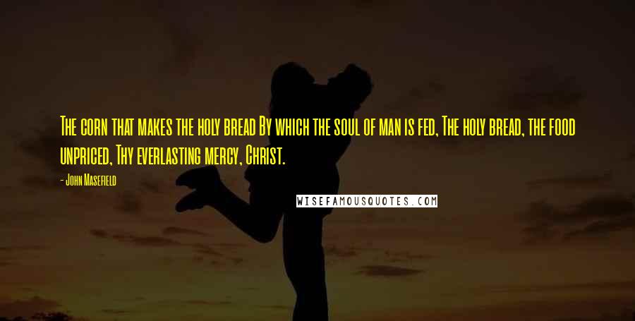 John Masefield Quotes: The corn that makes the holy bread By which the soul of man is fed, The holy bread, the food unpriced, Thy everlasting mercy, Christ.