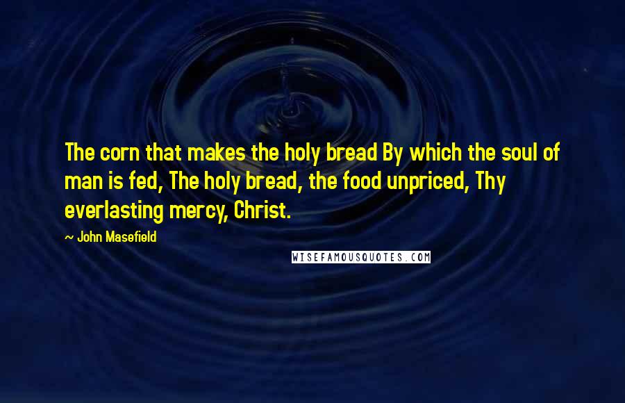 John Masefield Quotes: The corn that makes the holy bread By which the soul of man is fed, The holy bread, the food unpriced, Thy everlasting mercy, Christ.