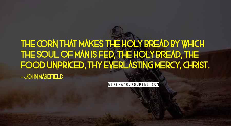 John Masefield Quotes: The corn that makes the holy bread By which the soul of man is fed, The holy bread, the food unpriced, Thy everlasting mercy, Christ.