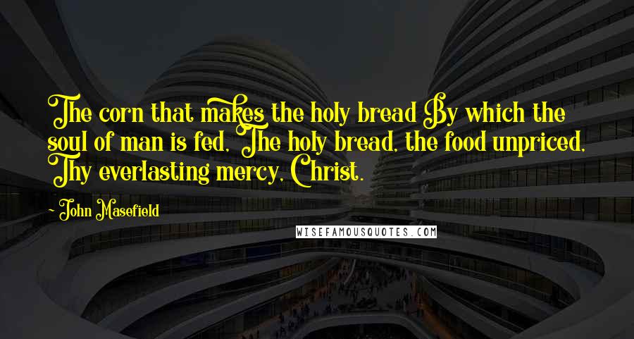 John Masefield Quotes: The corn that makes the holy bread By which the soul of man is fed, The holy bread, the food unpriced, Thy everlasting mercy, Christ.