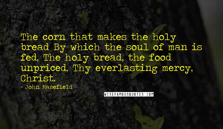 John Masefield Quotes: The corn that makes the holy bread By which the soul of man is fed, The holy bread, the food unpriced, Thy everlasting mercy, Christ.