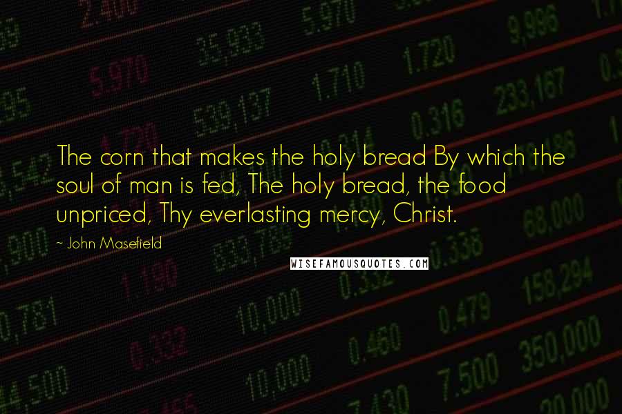 John Masefield Quotes: The corn that makes the holy bread By which the soul of man is fed, The holy bread, the food unpriced, Thy everlasting mercy, Christ.