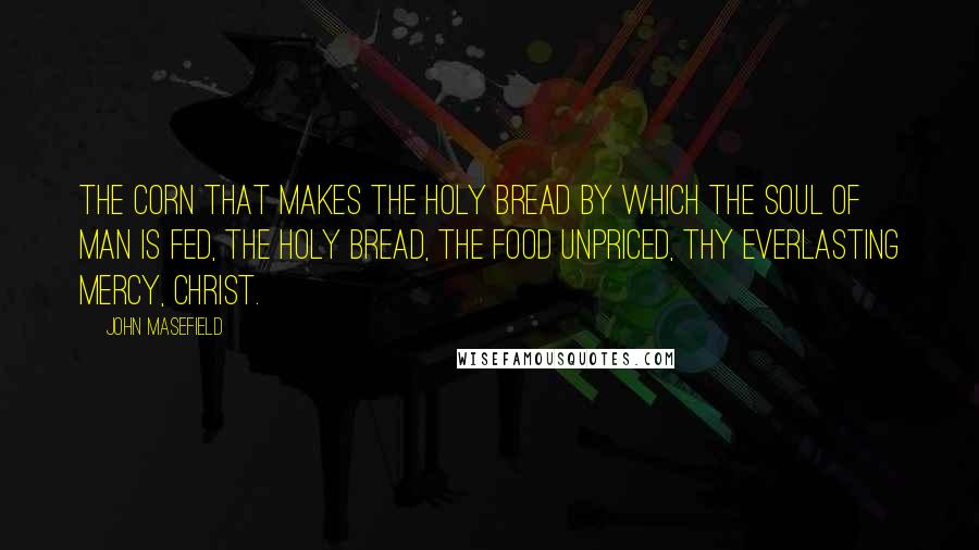 John Masefield Quotes: The corn that makes the holy bread By which the soul of man is fed, The holy bread, the food unpriced, Thy everlasting mercy, Christ.