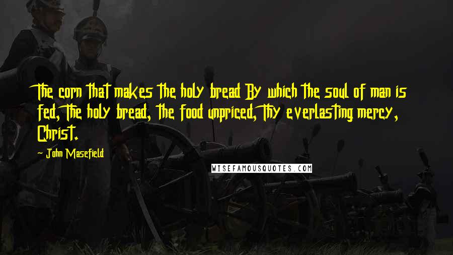 John Masefield Quotes: The corn that makes the holy bread By which the soul of man is fed, The holy bread, the food unpriced, Thy everlasting mercy, Christ.