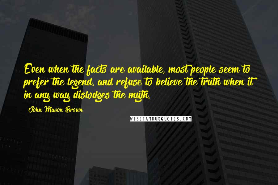 John Mason Brown Quotes: Even when the facts are available, most people seem to prefer the legend, and refuse to believe the truth when it in any way dislodges the myth.