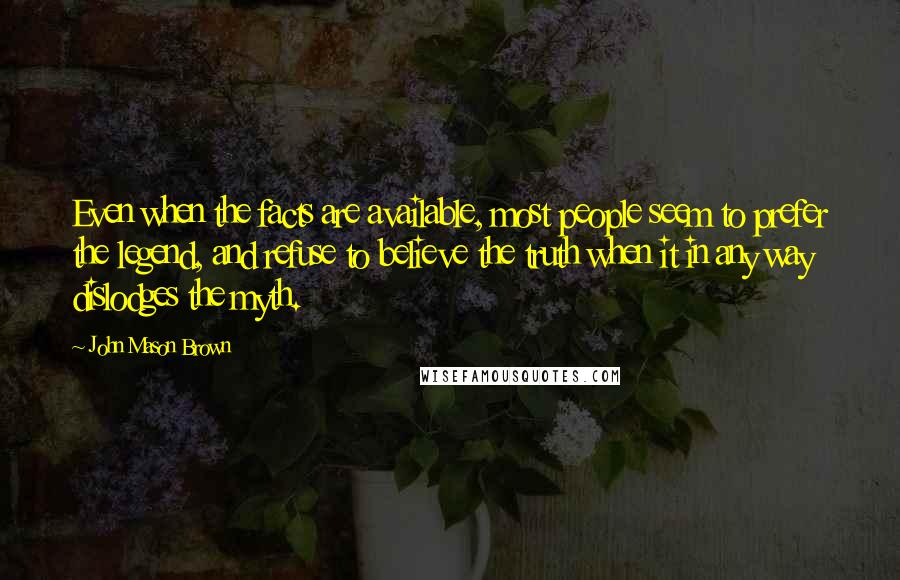 John Mason Brown Quotes: Even when the facts are available, most people seem to prefer the legend, and refuse to believe the truth when it in any way dislodges the myth.