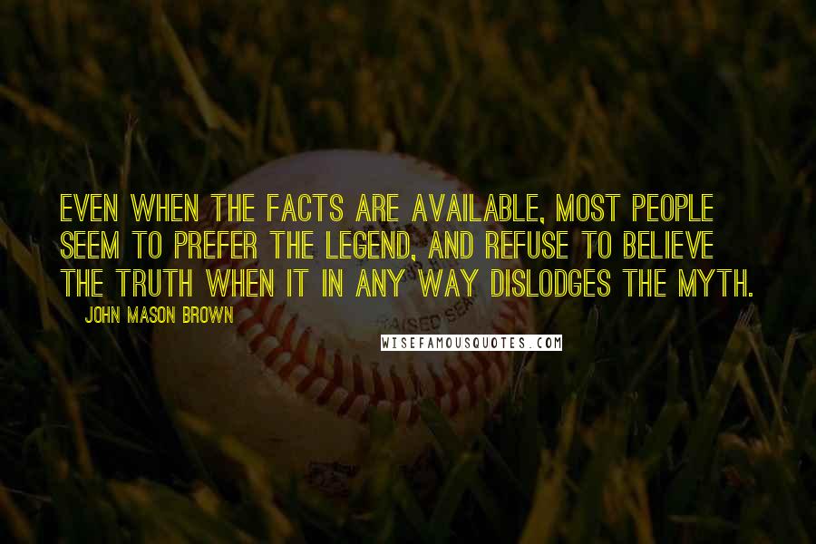 John Mason Brown Quotes: Even when the facts are available, most people seem to prefer the legend, and refuse to believe the truth when it in any way dislodges the myth.