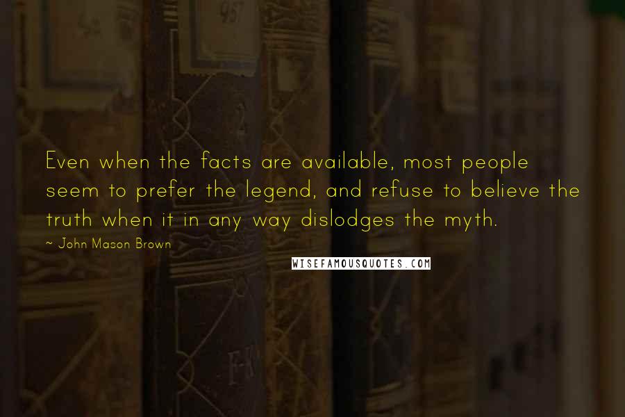 John Mason Brown Quotes: Even when the facts are available, most people seem to prefer the legend, and refuse to believe the truth when it in any way dislodges the myth.