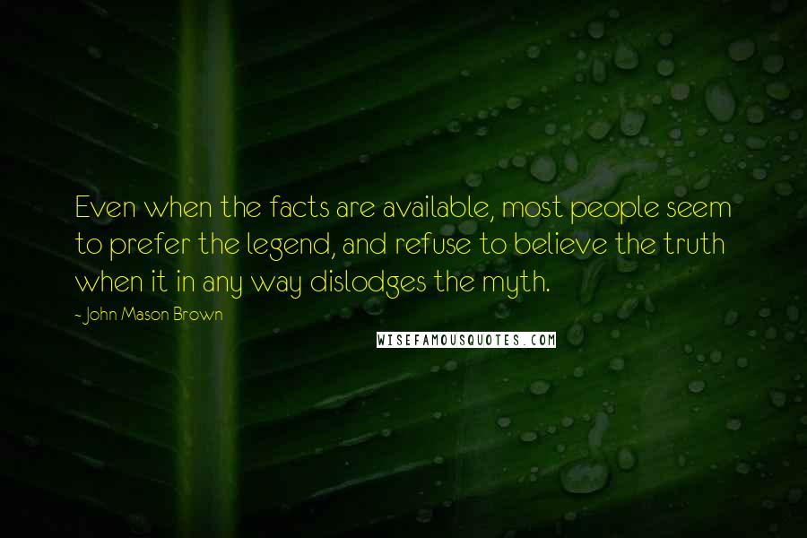 John Mason Brown Quotes: Even when the facts are available, most people seem to prefer the legend, and refuse to believe the truth when it in any way dislodges the myth.