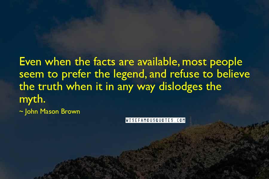 John Mason Brown Quotes: Even when the facts are available, most people seem to prefer the legend, and refuse to believe the truth when it in any way dislodges the myth.