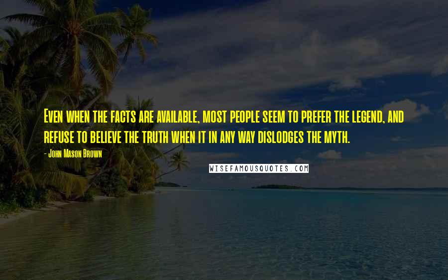 John Mason Brown Quotes: Even when the facts are available, most people seem to prefer the legend, and refuse to believe the truth when it in any way dislodges the myth.