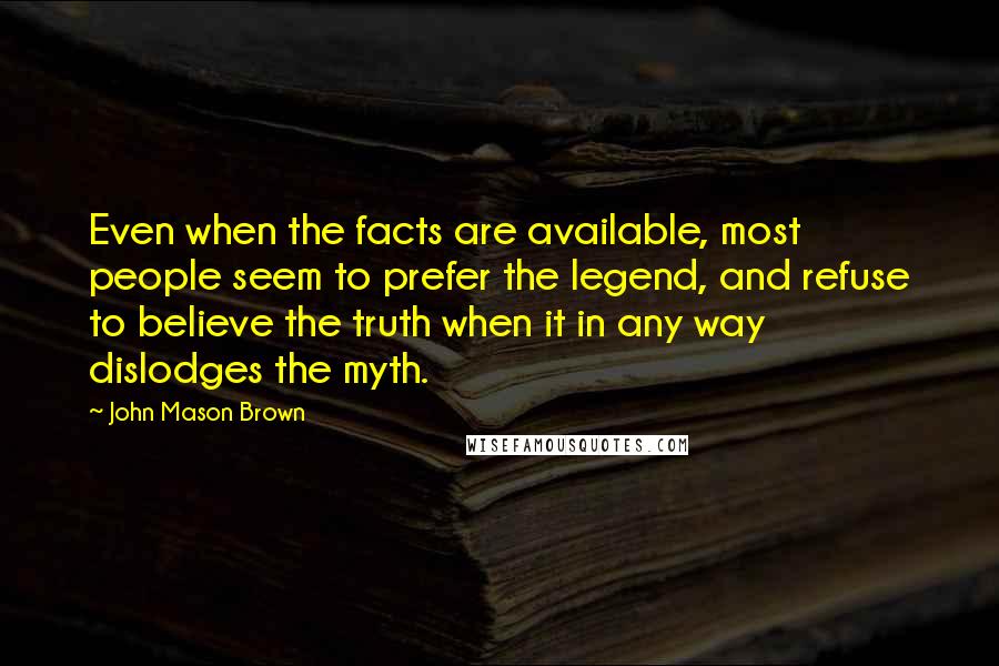 John Mason Brown Quotes: Even when the facts are available, most people seem to prefer the legend, and refuse to believe the truth when it in any way dislodges the myth.