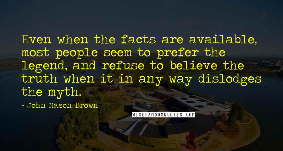 John Mason Brown Quotes: Even when the facts are available, most people seem to prefer the legend, and refuse to believe the truth when it in any way dislodges the myth.