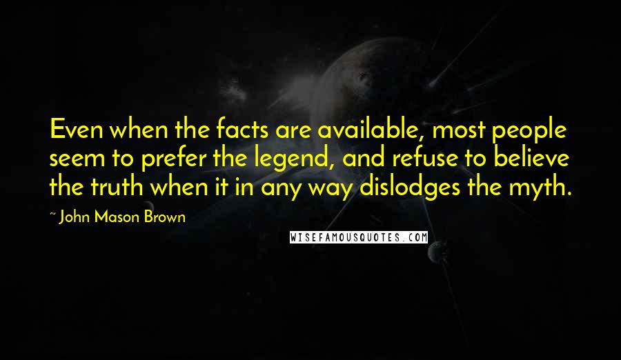 John Mason Brown Quotes: Even when the facts are available, most people seem to prefer the legend, and refuse to believe the truth when it in any way dislodges the myth.