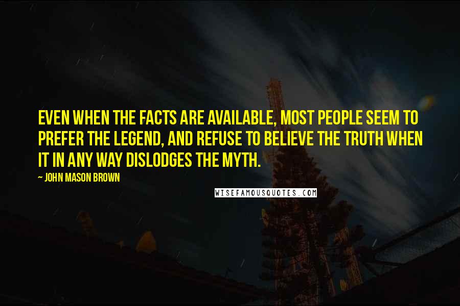 John Mason Brown Quotes: Even when the facts are available, most people seem to prefer the legend, and refuse to believe the truth when it in any way dislodges the myth.