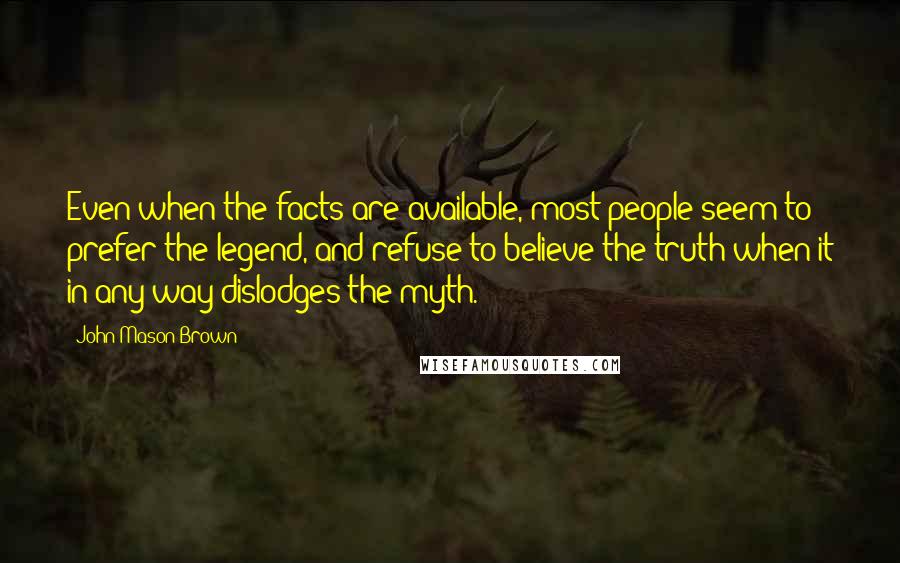 John Mason Brown Quotes: Even when the facts are available, most people seem to prefer the legend, and refuse to believe the truth when it in any way dislodges the myth.