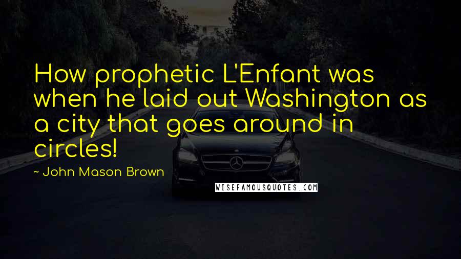 John Mason Brown Quotes: How prophetic L'Enfant was when he laid out Washington as a city that goes around in circles!