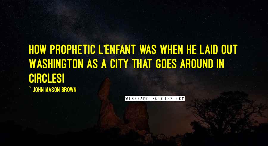 John Mason Brown Quotes: How prophetic L'Enfant was when he laid out Washington as a city that goes around in circles!