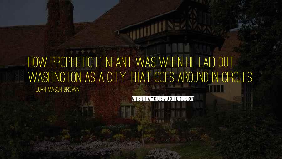 John Mason Brown Quotes: How prophetic L'Enfant was when he laid out Washington as a city that goes around in circles!