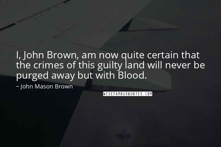 John Mason Brown Quotes: I, John Brown, am now quite certain that the crimes of this guilty land will never be purged away but with Blood.