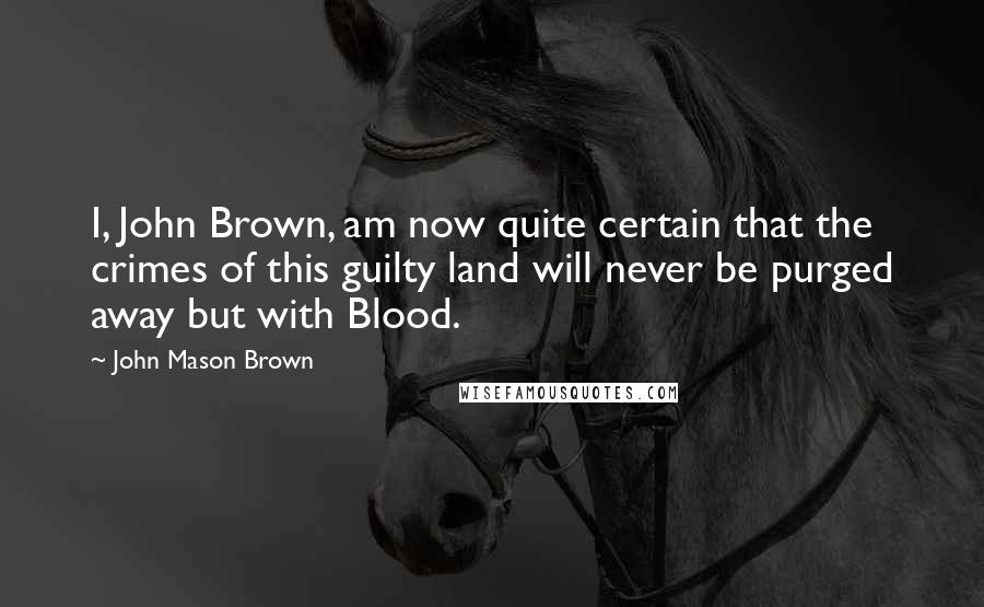 John Mason Brown Quotes: I, John Brown, am now quite certain that the crimes of this guilty land will never be purged away but with Blood.