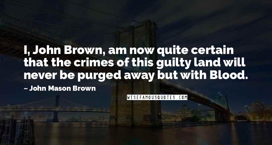 John Mason Brown Quotes: I, John Brown, am now quite certain that the crimes of this guilty land will never be purged away but with Blood.