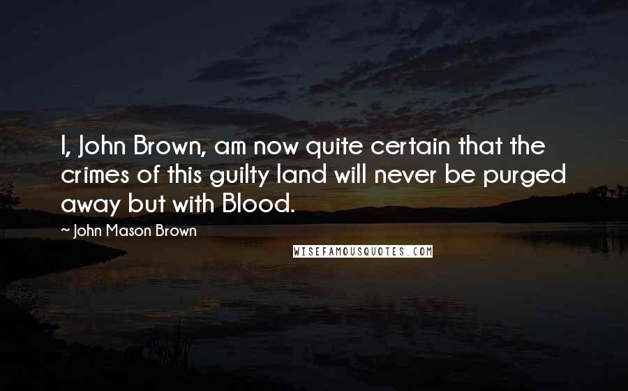 John Mason Brown Quotes: I, John Brown, am now quite certain that the crimes of this guilty land will never be purged away but with Blood.