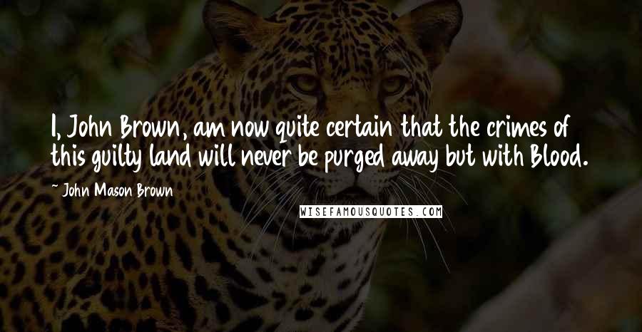 John Mason Brown Quotes: I, John Brown, am now quite certain that the crimes of this guilty land will never be purged away but with Blood.